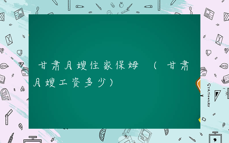 甘肃月嫂住家保姆 (甘肃月嫂工资多少)